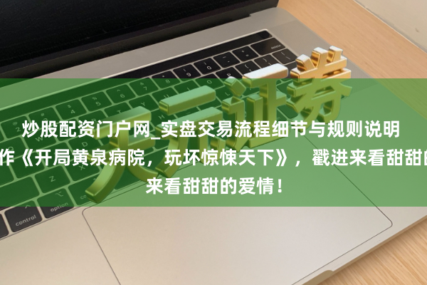 炒股配资门户网_实盘交易流程细节与规则说明 五星佳作《开局黄泉病院，玩坏惊悚天下》，戳进来看甜甜的爱情！