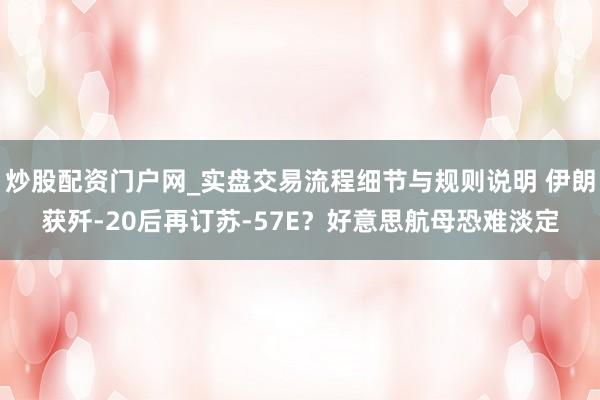 炒股配资门户网_实盘交易流程细节与规则说明 伊朗获歼‑20后再订苏‑57E？好意思航母恐难淡定