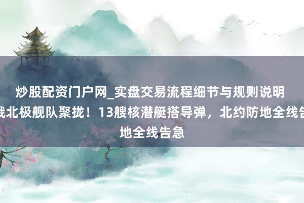 炒股配资门户网_实盘交易流程细节与规则说明 中俄北极舰队聚拢！13艘核潜艇搭导弹，北约防地全线告急