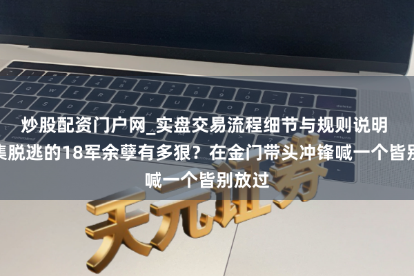 炒股配资门户网_实盘交易流程细节与规则说明 双堆集脱逃的18军余孽有多狠？在金门带头冲锋喊一个皆别放过