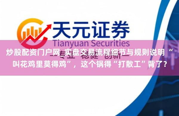 炒股配资门户网_实盘交易流程细节与规则说明 “叫花鸡里莫得鸡”，这个锅得“打散工”背了？