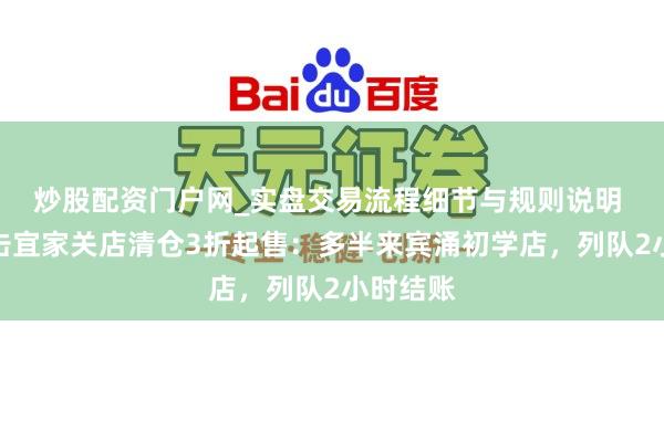炒股配资门户网_实盘交易流程细节与规则说明 现场直击宜家关店清仓3折起售：多半来宾涌初学店，列队2小时结账