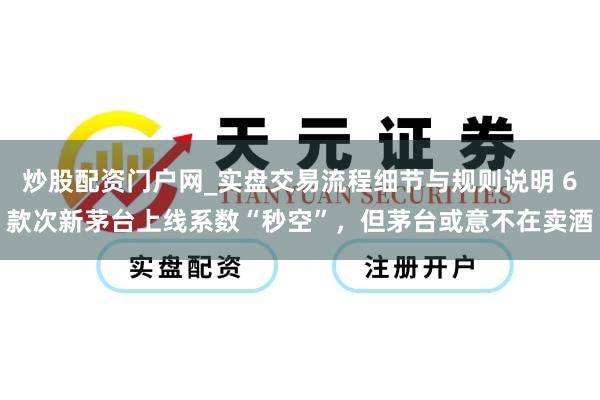 炒股配资门户网_实盘交易流程细节与规则说明 6款次新茅台上线系数“秒空”，但茅台或意不在卖酒