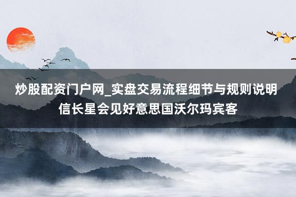 炒股配资门户网_实盘交易流程细节与规则说明 信长星会见好意思国沃尔玛宾客