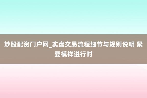 炒股配资门户网_实盘交易流程细节与规则说明 紧要模样进行时