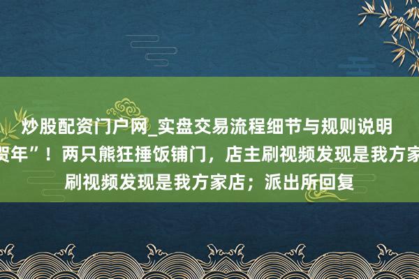 炒股配资门户网_实盘交易流程细节与规则说明 熊大熊二上门“贺年”！两只熊狂捶饭铺门，店主刷视频发现是我方家店；派出所回复