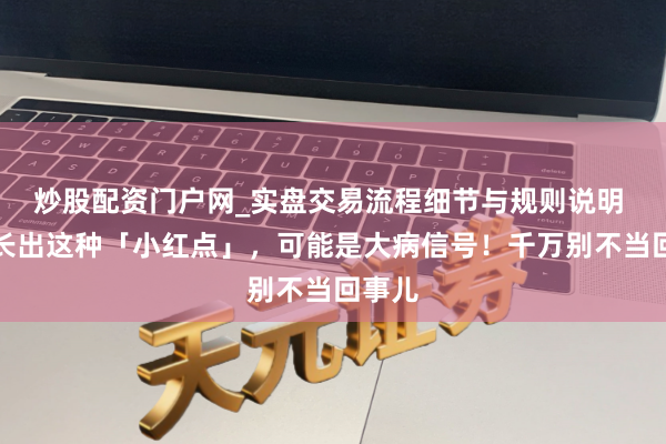 炒股配资门户网_实盘交易流程细节与规则说明 身上长出这种「小红点」，可能是大病信号！千万别不当回事儿