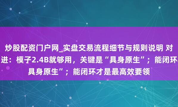 炒股配资门户网_实盘交易流程细节与规则说明 对话原力灵机周而进：模子2.4B就够用，关键是“具身原生”；能闭环才是最高效要领