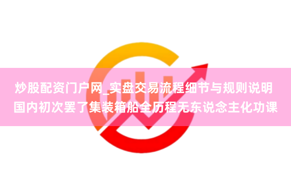 炒股配资门户网_实盘交易流程细节与规则说明 国内初次罢了集装箱船全历程无东说念主化功课