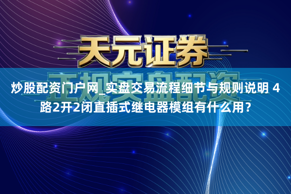 炒股配资门户网_实盘交易流程细节与规则说明 4路2开2闭直插式继电器模组有什么用？