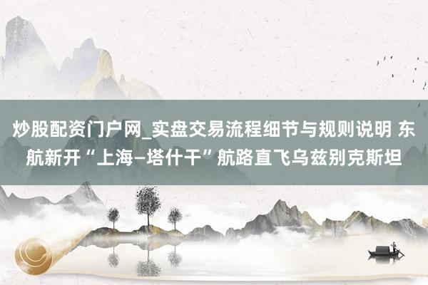炒股配资门户网_实盘交易流程细节与规则说明 东航新开“上海—塔什干”航路直飞乌兹别克斯坦