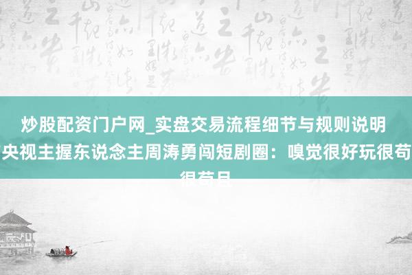 炒股配资门户网_实盘交易流程细节与规则说明 前央视主握东说念主周涛勇闯短剧圈：嗅觉很好玩很苟且