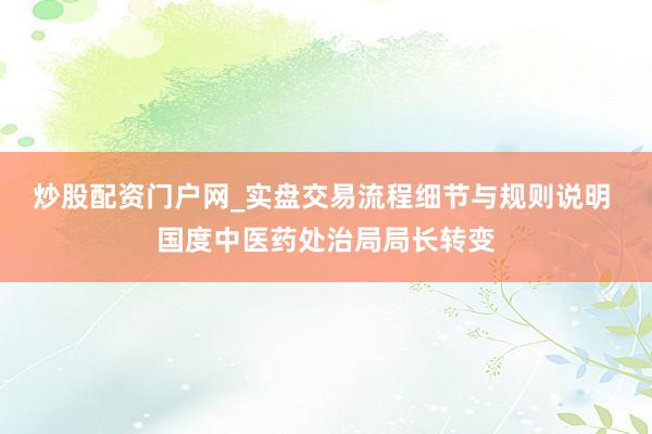 炒股配资门户网_实盘交易流程细节与规则说明 国度中医药处治局局长转变