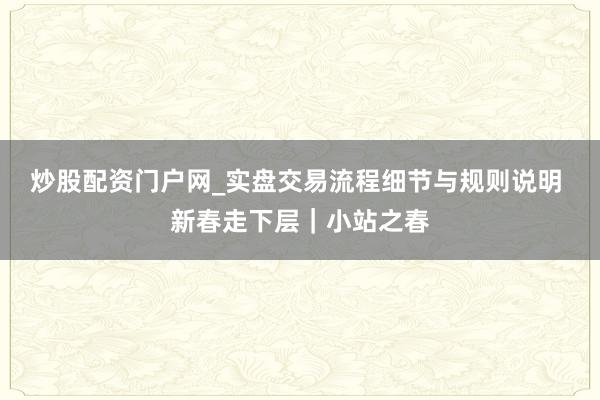 炒股配资门户网_实盘交易流程细节与规则说明 新春走下层｜小站之春