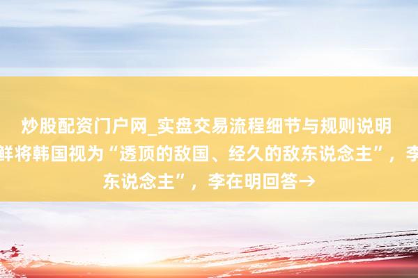 炒股配资门户网_实盘交易流程细节与规则说明 金正恩：朝鲜将韩国视为“透顶的敌国、经久的敌东说念主”，李在明回答→
