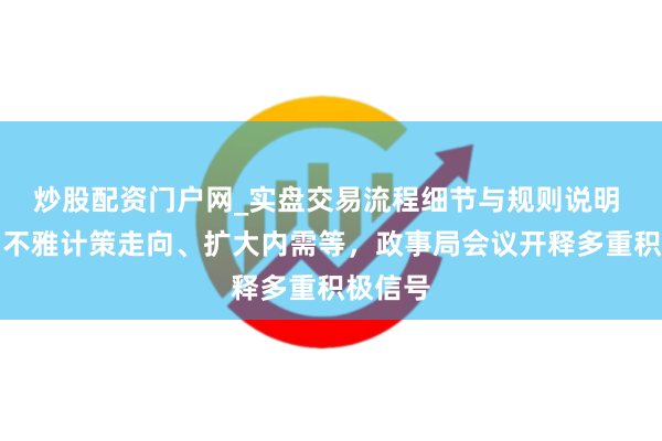 炒股配资门户网_实盘交易流程细节与规则说明 事关宏不雅计策走向、扩大内需等，政事局会议开释多重积极信号