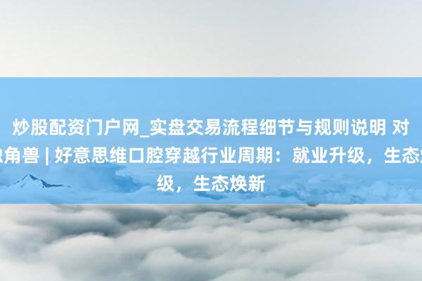 炒股配资门户网_实盘交易流程细节与规则说明 对话独角兽 | 好意思维口腔穿越行业周期：就业升级，生态焕新