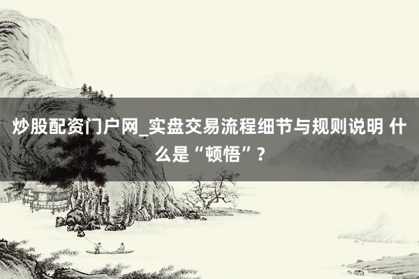 炒股配资门户网_实盘交易流程细节与规则说明 什么是“顿悟”？