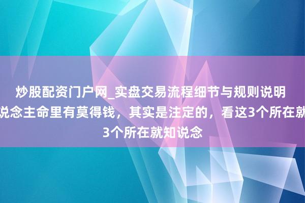 炒股配资门户网_实盘交易流程细节与规则说明 一个东说念主命里有莫得钱，其实是注定的，看这3个所在就知说念