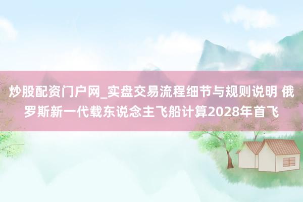 炒股配资门户网_实盘交易流程细节与规则说明 俄罗斯新一代载东说念主飞船计算2028年首飞