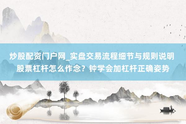 炒股配资门户网_实盘交易流程细节与规则说明 股票杠杆怎么作念？钟学会加杠杆正确姿势
