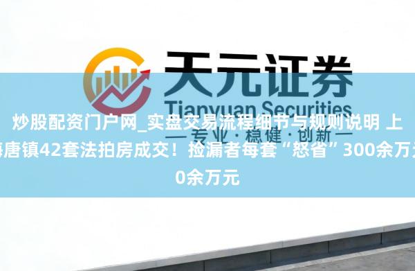 炒股配资门户网_实盘交易流程细节与规则说明 上海唐镇42套法拍房成交！捡漏者每套“怒省”300余万元