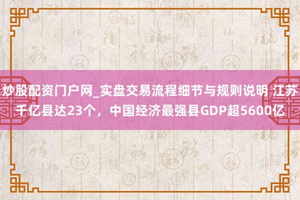 炒股配资门户网_实盘交易流程细节与规则说明 江苏千亿县达23个，中国经济最强县GDP超5600亿