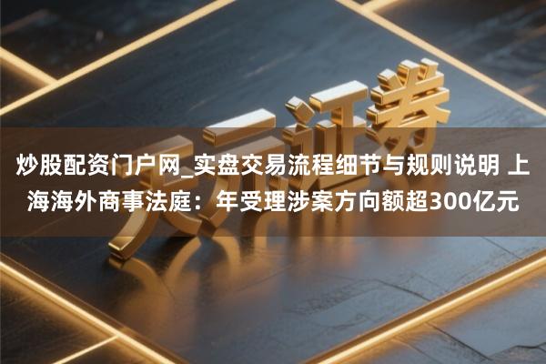 炒股配资门户网_实盘交易流程细节与规则说明 上海海外商事法庭：年受理涉案方向额超300亿元
