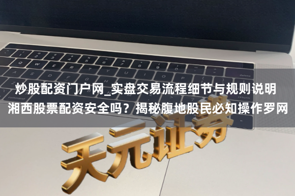 炒股配资门户网_实盘交易流程细节与规则说明 湘西股票配资安全吗？揭秘腹地股民必知操作罗网