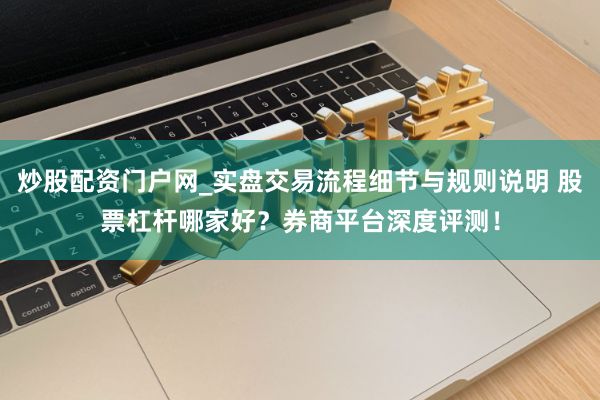 炒股配资门户网_实盘交易流程细节与规则说明 股票杠杆哪家好？券商平台深度评测！