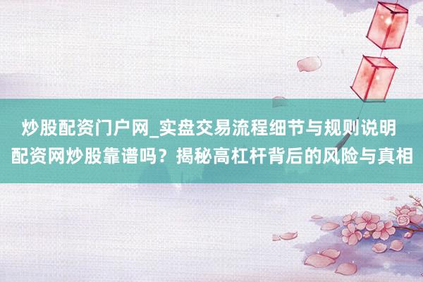 炒股配资门户网_实盘交易流程细节与规则说明 配资网炒股靠谱吗？揭秘高杠杆背后的风险与真相