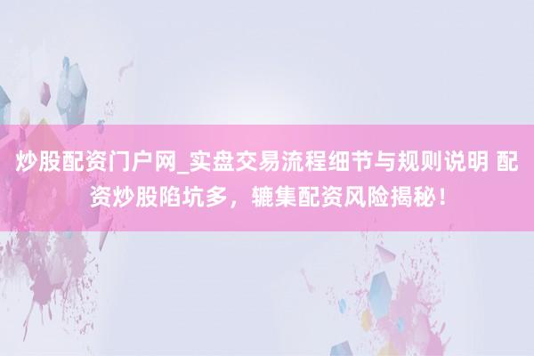 炒股配资门户网_实盘交易流程细节与规则说明 配资炒股陷坑多，辘集配资风险揭秘！