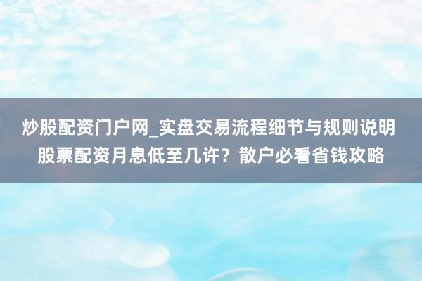 炒股配资门户网_实盘交易流程细节与规则说明 股票配资月息低至几许？散户必看省钱攻略