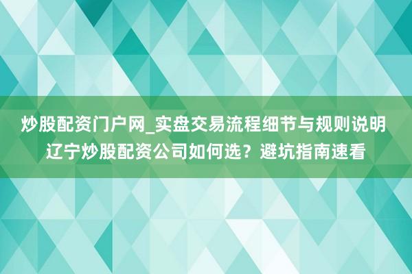 炒股配资门户网_实盘交易流程细节与规则说明 辽宁炒股配资公司如何选？避坑指南速看
