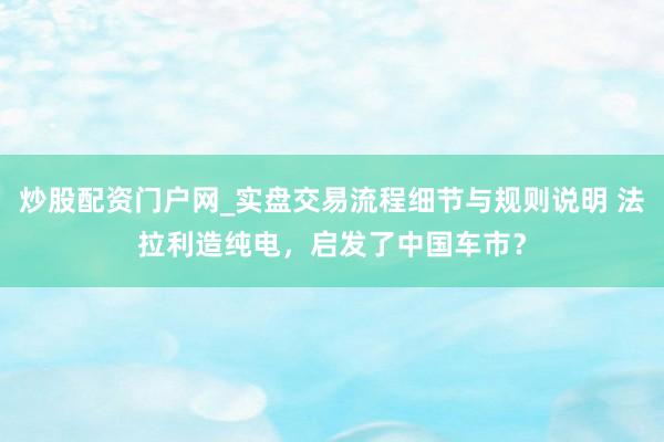炒股配资门户网_实盘交易流程细节与规则说明 法拉利造纯电，启发了中国车市？