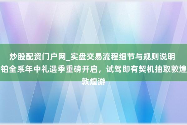 炒股配资门户网_实盘交易流程细节与规则说明 昊铂全系年中礼遇季重磅开启，试驾即有契机抽取敦煌游