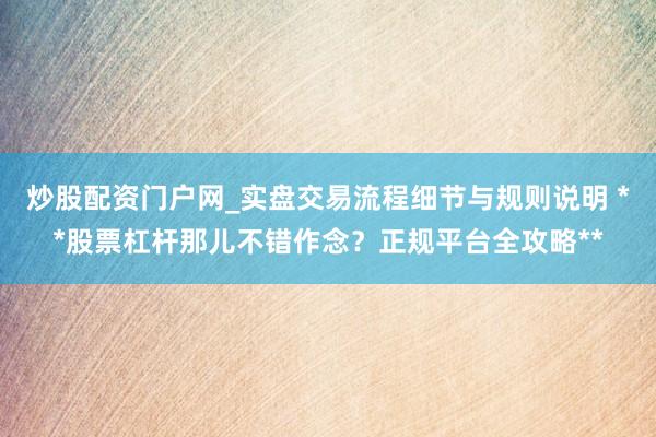 炒股配资门户网_实盘交易流程细节与规则说明 **股票杠杆那儿不错作念？正规平台全攻略**