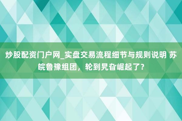 炒股配资门户网_实盘交易流程细节与规则说明 苏皖鲁豫组团，轮到旯旮崛起了？