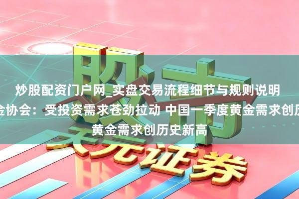 炒股配资门户网_实盘交易流程细节与规则说明 宇宙黄金协会：受投资需求苍劲拉动 中国一季度黄金需求创历史新高