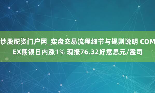炒股配资门户网_实盘交易流程细节与规则说明 COMEX期银日内涨1% 现报76.32好意思元/盎司