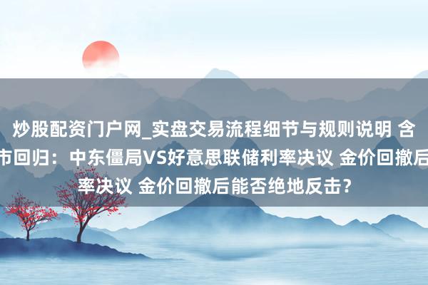炒股配资门户网_实盘交易流程细节与规则说明 含苞欲放·一周金市回归：中东僵局VS好意思联储利率决议 金价回撤后能否绝地反击？