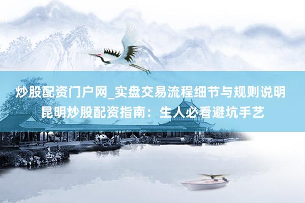 炒股配资门户网_实盘交易流程细节与规则说明 昆明炒股配资指南：生人必看避坑手艺