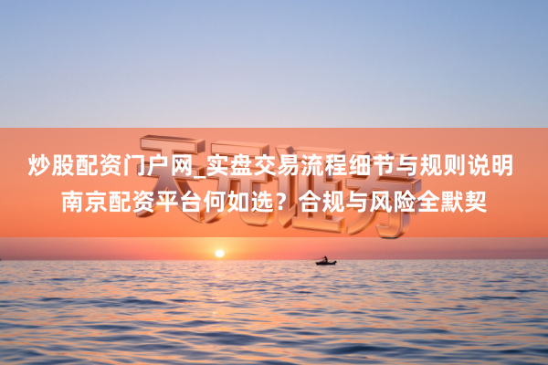 炒股配资门户网_实盘交易流程细节与规则说明 南京配资平台何如选？合规与风险全默契