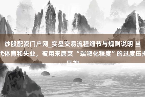 炒股配资门户网_实盘交易流程细节与规则说明 当代体育和失业，被用来唐突 “端淑化程度”的过度压抑