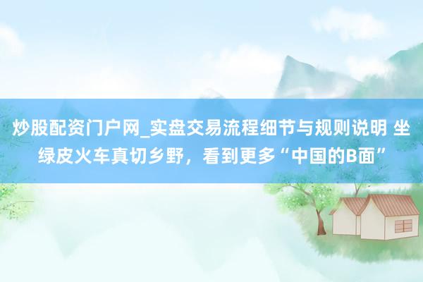 炒股配资门户网_实盘交易流程细节与规则说明 坐绿皮火车真切乡野，看到更多“中国的B面”