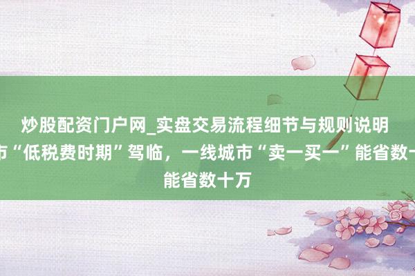炒股配资门户网_实盘交易流程细节与规则说明 楼市“低税费时期”驾临，一线城市“卖一买一”能省数十万