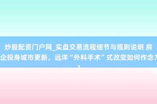 炒股配资门户网_实盘交易流程细节与规则说明 房企投身城市更新，远洋“外科手术”式改变如何作念？