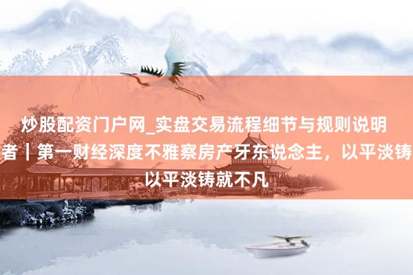 炒股配资门户网_实盘交易流程细节与规则说明 品牌强者｜第一财经深度不雅察房产牙东说念主，以平淡铸就不凡